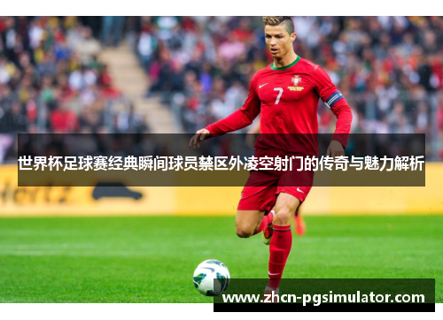 世界杯足球赛经典瞬间球员禁区外凌空射门的传奇与魅力解析 世界杯足球赛经典瞬间球员禁区外凌空射门的传奇与魅力解析