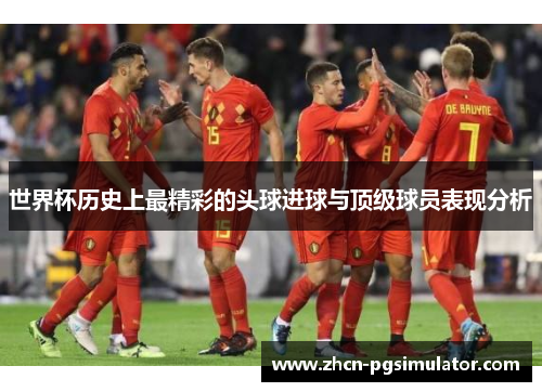 世界杯历史上最精彩的头球进球与顶级球员表现分析 世界杯历史上最精彩的头球进球与顶级球员表现分析