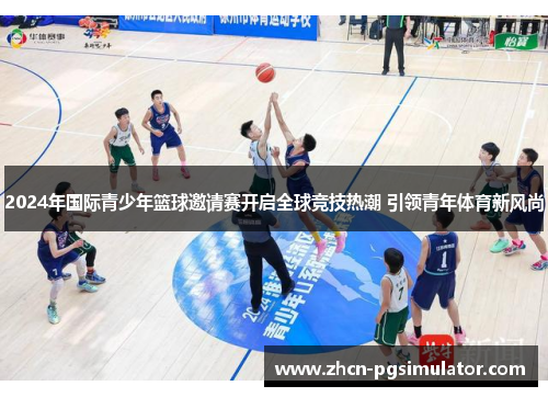 2024年国际青少年篮球邀请赛开启全球竞技热潮 引领青年体育新风尚 2024年国际青少年篮球邀请赛开启全球竞技热潮 引领青年体育新风尚
