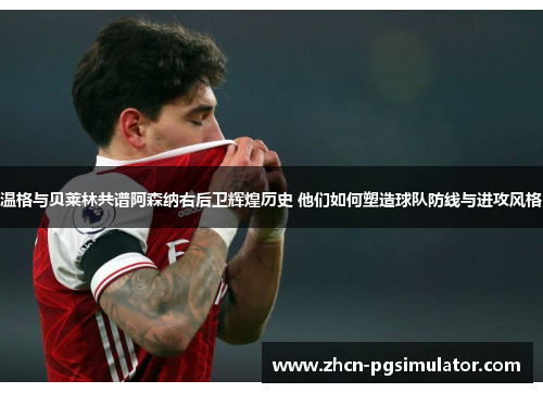 温格与贝莱林共谱阿森纳右后卫辉煌历史 他们如何塑造球队防线与进攻风格 温格与贝莱林共谱阿森纳右后卫辉煌历史 他们如何塑造球队防线与进攻风格