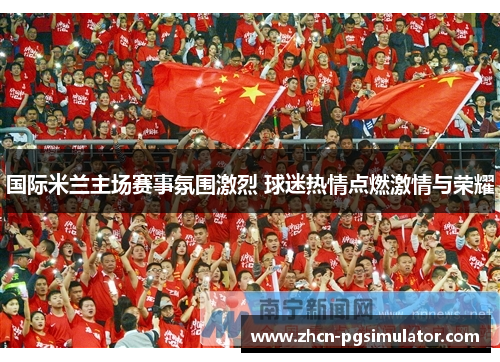 国际米兰主场赛事氛围激烈 球迷热情点燃激情与荣耀 国际米兰主场赛事氛围激烈 球迷热情点燃激情与荣耀