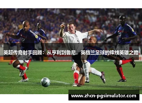 英超传奇射手回顾:从亨利到鲁尼,英格兰足球的锋线英雄之路 英超传奇射手回顾:从亨利到鲁尼,英格兰足球的锋线英雄之路
