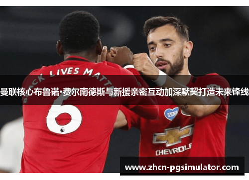 曼联核心布鲁诺·费尔南德斯与新援亲密互动加深默契打造未来锋线 曼联核心布鲁诺·费尔南德斯与新援亲密互动加深默契打造未来锋线