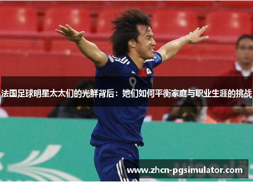 法国足球明星太太们的光鲜背后:她们如何平衡家庭与职业生涯的挑战 法国足球明星太太们的光鲜背后:她们如何平衡家庭与职业生涯的挑战