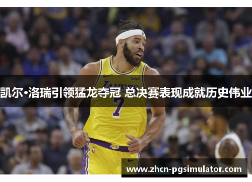凯尔·洛瑞引领猛龙夺冠 总决赛表现成就历史伟业 凯尔·洛瑞引领猛龙夺冠 总决赛表现成就历史伟业