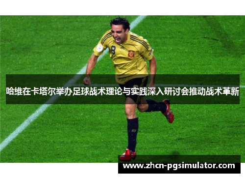 哈维在卡塔尔举办足球战术理论与实践深入研讨会推动战术革新 哈维在卡塔尔举办足球战术理论与实践深入研讨会推动战术革新