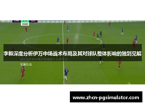 李毅深度分析伊万中场战术布局及其对球队整体影响的独到见解