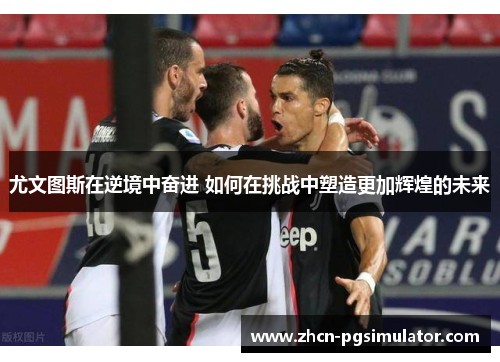 尤文图斯在逆境中奋进 如何在挑战中塑造更加辉煌的未来 尤文图斯在逆境中奋进 如何在挑战中塑造更加辉煌的未来