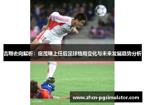 吉翔去向解析:宿茂臻上任后足球格局变化与未来发展趋势分析 吉翔去向解析:宿茂臻上任后足球格局变化与未来发展趋势分析