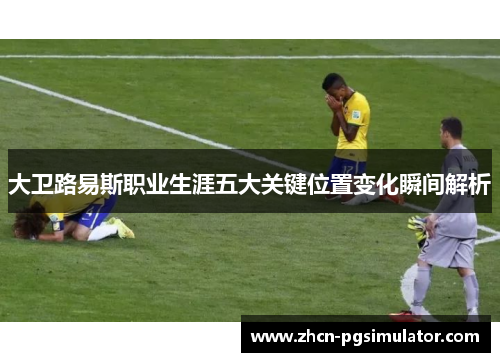 大卫路易斯职业生涯五大关键位置变化瞬间解析 大卫路易斯职业生涯五大关键位置变化瞬间解析