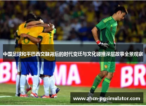中国足球和平巴西交融背后的时代变迁与文化碰撞深层故事全景观察 中国足球和平巴西交融背后的时代变迁与文化碰撞深层故事全景观察