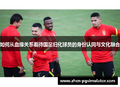 如何从血缘关系看待国足归化球员的身份认同与文化融合