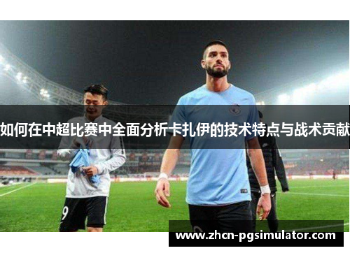 如何在中超比赛中全面分析卡扎伊的技术特点与战术贡献