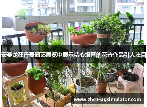 安赛龙在丹麦园艺展览中展示精心培育的花卉作品引人注目 安赛龙在丹麦园艺展览中展示精心培育的花卉作品引人注目