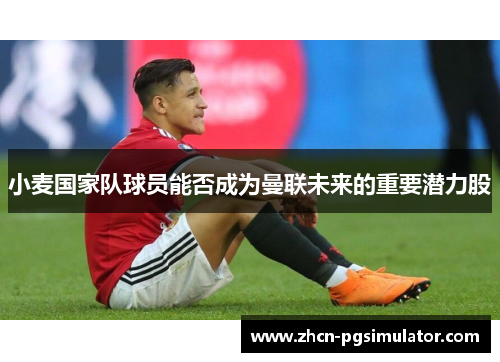 小麦国家队球员能否成为曼联未来的重要潜力股 小麦国家队球员能否成为曼联未来的重要潜力股