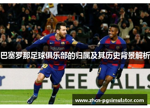 巴塞罗那足球俱乐部的归属及其历史背景解析 巴塞罗那足球俱乐部的归属及其历史背景解析