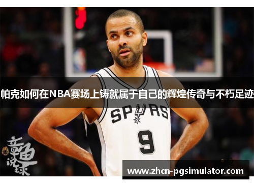 帕克如何在NBA赛场上铸就属于自己的辉煌传奇与不朽足迹