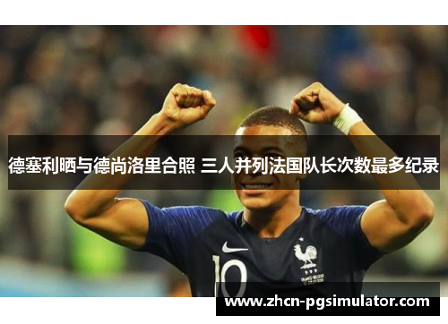 德塞利晒与德尚洛里合照 三人并列法国队长次数最多纪录