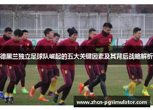 德黑兰独立足球队崛起的五大关键因素及其背后战略解析