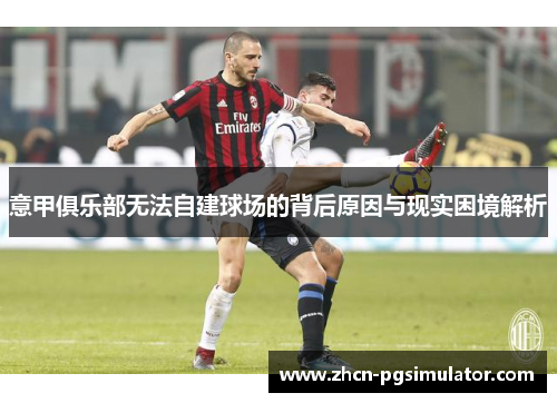 意甲俱乐部无法自建球场的背后原因与现实困境解析 意甲俱乐部无法自建球场的背后原因与现实困境解析