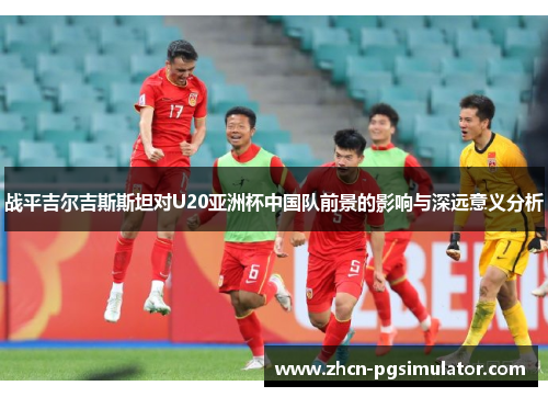 战平吉尔吉斯斯坦对U20亚洲杯中国队前景的影响与深远意义分析 战平吉尔吉斯斯坦对U20亚洲杯中国队前景的影响与深远意义分析
